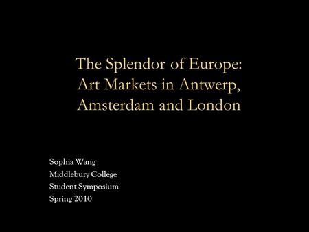 The Splendor of Europe: Art Markets in Antwerp, Amsterdam and London Sophia Wang Middlebury College Student Symposium Spring 2010.