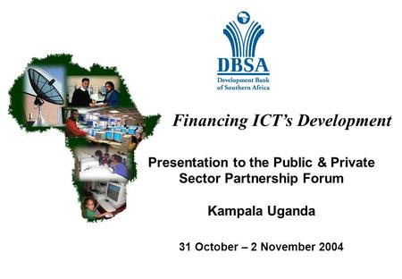 Financing ICT’s Development Presentation to the Public & Private Sector Partnership Forum Kampala Uganda 31 October – 2 November 2004.