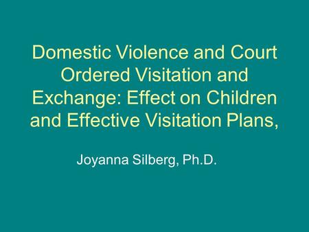 Domestic Violence and Court Ordered Visitation and Exchange: Effect on Children and Effective Visitation Plans, Joyanna Silberg, Ph.D.