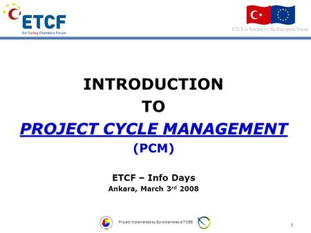 ETCF is funded by the European Union 1 Project implemented by Eurochambres & TOBB INTRODUCTION TO PROJECT CYCLE MANAGEMENT (PCM) ETCF – Info Days Ankara,