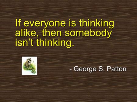 If everyone is thinking alike, then somebody isn’t thinking. - George S. Patton.