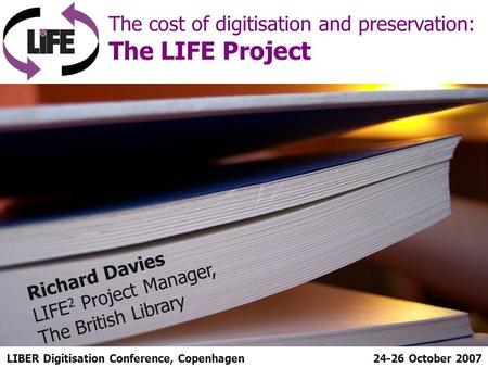 LIBER Digitisation Conference, Copenhagen The cost of digitisation and preservation: The LIFE Project 24-26 October 2007 Richard Davies LIFE 2 Project.