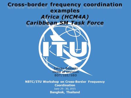 NBTC/ITU Workshop on Cross-Border Frequency Coordination June 29 - 30, 2015 Bangkok, Thailand István Bozsóki Head of Division BDT/IEE/SBD 1.