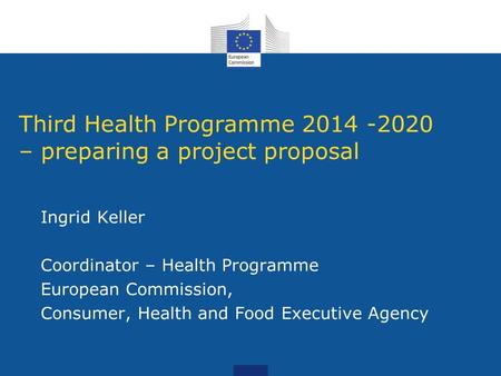 Third Health Programme 2014 -2020 – preparing a project proposal Ingrid Keller Coordinator – Health Programme European Commission, Consumer, Health and.