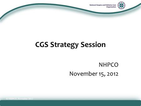 National Hospice and Palliative Care Organization CGS Strategy Session NHPCO November 15, 2012 © NHPCO, November 2012.