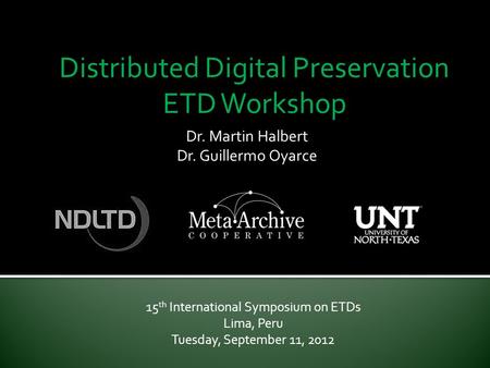 Distributed Digital Preservation ETD Workshop 15 th International Symposium on ETDs Lima, Peru Tuesday, September 11, 2012 Dr. Martin Halbert Dr. Guillermo.