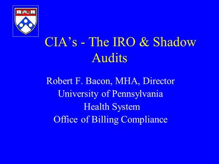 CIA’s - The IRO & Shadow Audits Robert F. Bacon, MHA, Director University of Pennsylvania Health System Office of Billing Compliance.