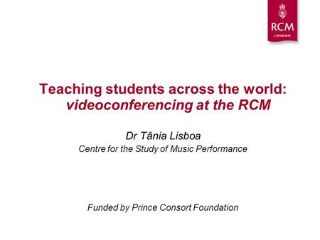 Teaching students across the world: videoconferencing at the RCM Dr Tânia Lisboa Centre for the Study of Music Performance Funded by Prince Consort Foundation.