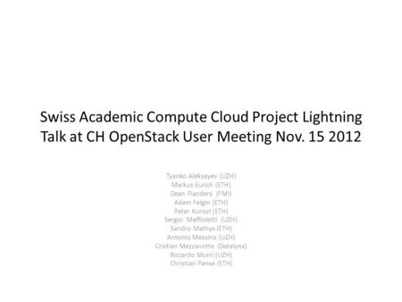 Swiss Academic Compute Cloud Project Lightning Talk at CH OpenStack User Meeting Nov. 15 2012 Tyanko Alekseyev (UZH) Markus Eurich (ETH) Dean Flanders.