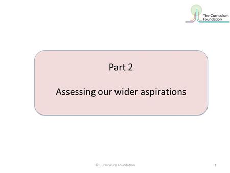 © Curriculum Foundation1 Part 2 Assessing our wider aspirations Part 2 Assessing our wider aspirations.