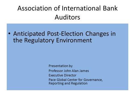 Association of International Bank Auditors Anticipated Post-Election Changes in the Regulatory Environment Presentation by Professor John Alan James Executive.