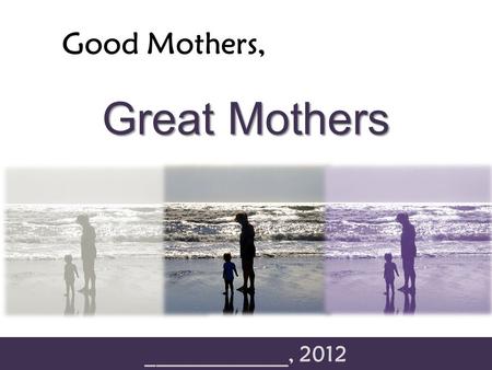 Good Mothers, _____________, 2012 Great Mothers. Good Mothers, Great Mothers “The difference between something good and something great is attention to.