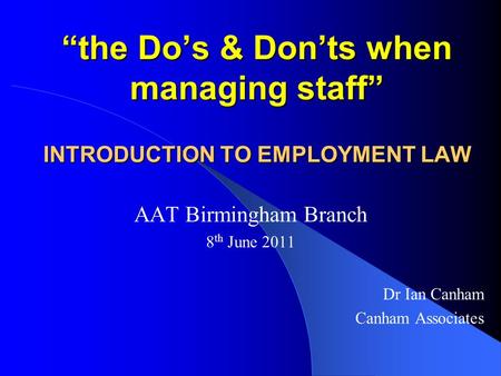 “the Do’s & Don’ts when managing staff” INTRODUCTION TO EMPLOYMENT LAW AAT Birmingham Branch 8 th June 2011 Dr Ian Canham Canham Associates.