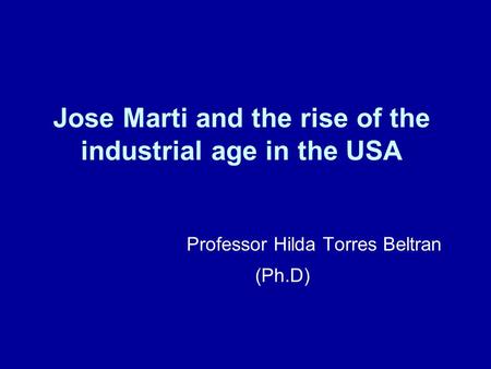 Jose Marti and the rise of the industrial age in the USA Professor Hilda Torres Beltran (Ph.D)