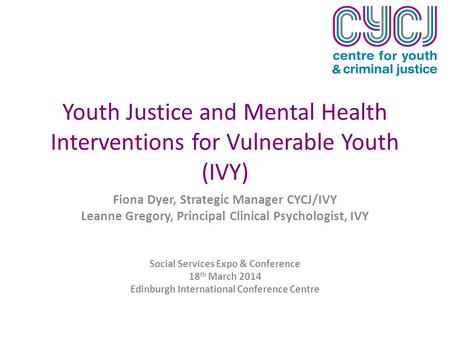 Youth Justice and Mental Health Interventions for Vulnerable Youth (IVY) Fiona Dyer, Strategic Manager CYCJ/IVY Leanne Gregory, Principal Clinical Psychologist,