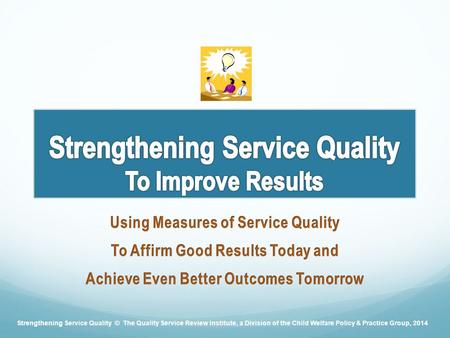 Strengthening Service Quality © The Quality Service Review Institute, a Division of the Child Welfare Policy & Practice Group, 2014.