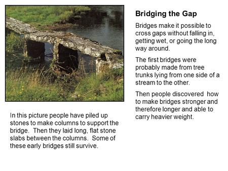 Bridging the Gap Bridges make it possible to cross gaps without falling in, getting wet, or going the long way around. The first bridges were probably.