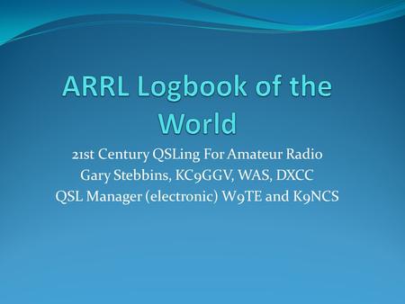 21st Century QSLing For Amateur Radio Gary Stebbins, KC9GGV, WAS, DXCC QSL Manager (electronic) W9TE and K9NCS.