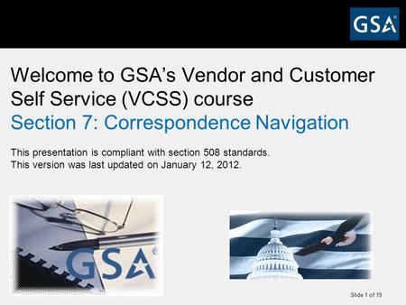 Slide 1 of 19 Welcome to GSA’s Vendor and Customer Self Service (VCSS) course Section 7: Correspondence Navigation This presentation is compliant with.