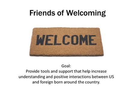 Friends of Welcoming Goal: Provide tools and support that help increase understanding and positive interactions between US and foreign born around the.