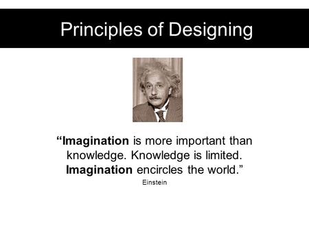 Principles of Designing “Imagination is more important than knowledge. Knowledge is limited. Imagination encircles the world.” Einstein.