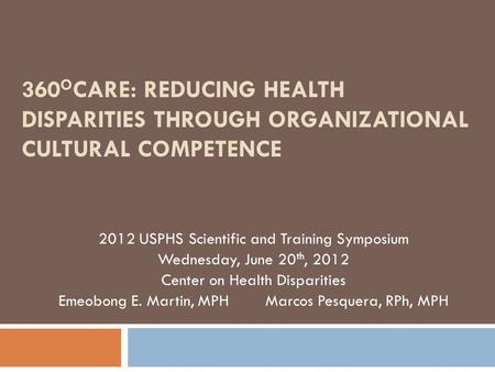 360 O CARE: REDUCING HEALTH DISPARITIES THROUGH ORGANIZATIONAL CULTURAL COMPETENCE 2012 USPHS Scientific and Training Symposium Wednesday, June 20 th,