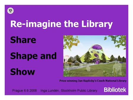 Re-imagine the Library Share Shape and Show Prague 6.6 2008 Inga Lundén, Stockholm Public Library Prize winning Jan Kaplicky’s Czech National Library.