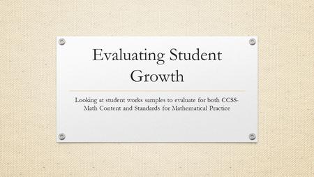 Evaluating Student Growth Looking at student works samples to evaluate for both CCSS- Math Content and Standards for Mathematical Practice.