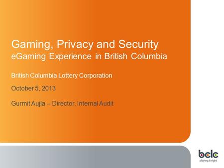 1 Gaming, Privacy and Security eGaming Experience in British Columbia British Columbia Lottery Corporation October 5, 2013 Gurmit Aujla – Director, Internal.