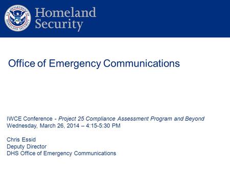 IWCE Conference - Project 25 Compliance Assessment Program and Beyond Wednesday, March 26, 2014 – 4:15-5:30 PM Chris Essid Deputy Director DHS Office of.