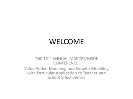 WELCOME THE 12 TH ANNUAL MARCES/MSDE CONFERENCE: Value Added Modeling and Growth Modeling with Particular Application to Teacher and School Effectiveness.