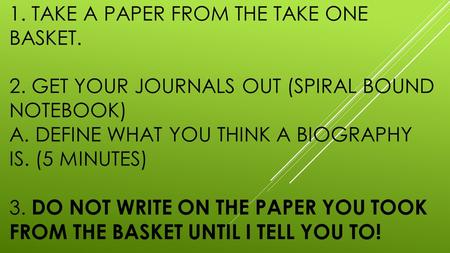 1. TAKE A PAPER FROM THE TAKE ONE BASKET. 2. GET YOUR JOURNALS OUT (SPIRAL BOUND NOTEBOOK) A. DEFINE WHAT YOU THINK A BIOGRAPHY IS. (5 MINUTES) 3. DO NOT.