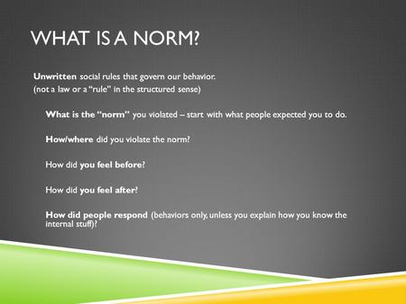 WHAT IS A NORM? Unwritten social rules that govern our behavior. (not a law or a “rule” in the structured sense) What is the “norm” you violated – start.