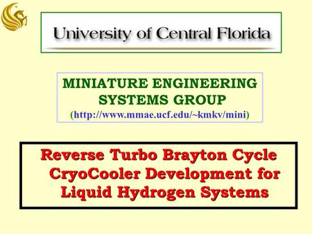 MINIATURE ENGINEERING SYSTEMS GROUP (http://www.mmae.ucf.edu/~kmkv/mini) Reverse Turbo Brayton Cycle CryoCooler Development for Liquid Hydrogen Systems.