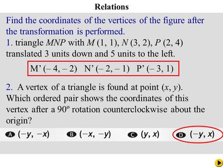 Math Pacing Relations M’ (– 4, – 2) N’ (– 2, – 1) P’ (– 3, 1) Find the coordinates of the vertices of the figure after the transformation is performed.