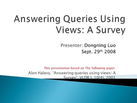 Presenter: Dongning Luo Sept. 29 th 2008 This presentation based on The following paper: Alon Halevy, “Answering queries using views: A Survey”, VLDB J.