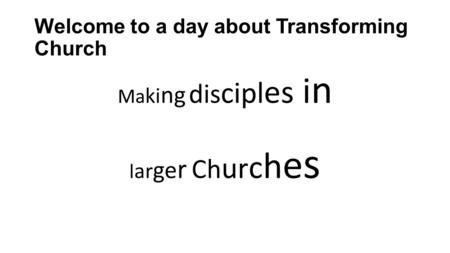 Welcome to a day about Transforming Church Ma ki ng dis cipl es i n l ar ge r Ch ur c h e s.