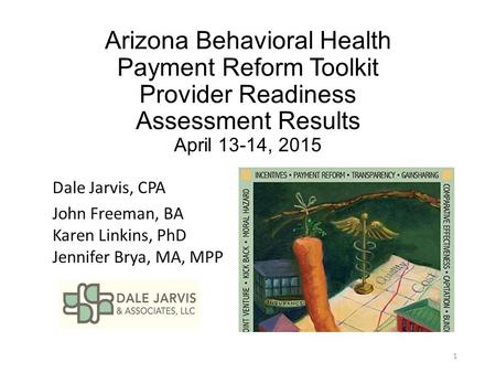 Arizona Behavioral Health Payment Reform Toolkit Provider Readiness Assessment Results April 13-14, 2015 Dale Jarvis, CPA John Freeman, BA Karen Linkins,