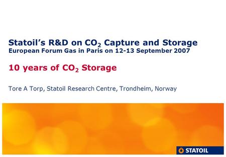 Statoil’s R&D on CO 2 Capture and Storage European Forum Gas in Paris on 12-13 September 2007 10 years of CO 2 Storage Tore A Torp, Statoil Research Centre,