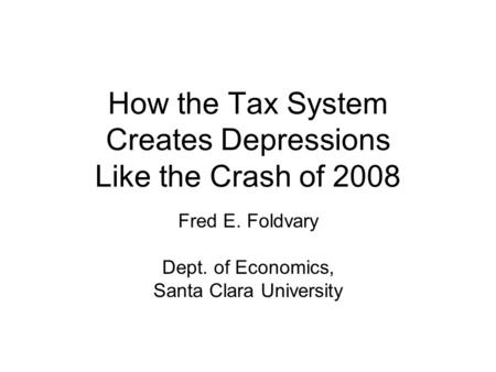 How the Tax System Creates Depressions Like the Crash of 2008 Fred E. Foldvary Dept. of Economics, Santa Clara University.