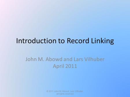 Introduction to Record Linking John M. Abowd and Lars Vilhuber April 2011 © 2011 John M. Abowd, Lars Vilhuber, all rights reserved.