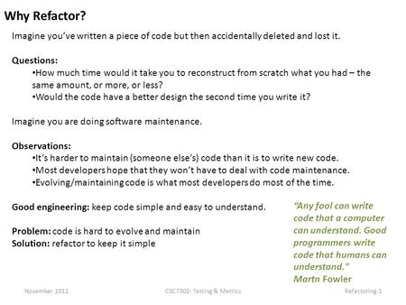 November 2011CSC7302: Testing & MetricsRefactoring.1 Why Refactor? Imagine you’ve written a piece of code but then accidentally deleted and lost it. Questions: