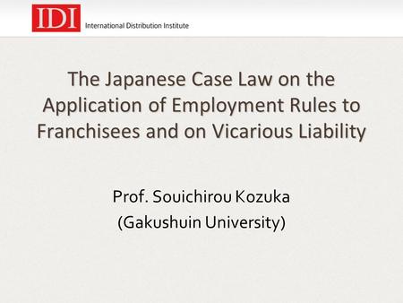 The Japanese Case Law on the Application of Employment Rules to Franchisees and on Vicarious Liability Prof. Souichirou Kozuka (Gakushuin University)