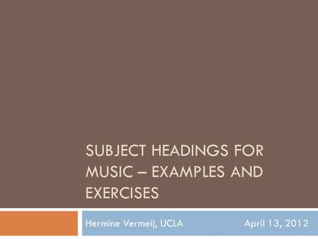 SUBJECT HEADINGS FOR MUSIC – EXAMPLES AND EXERCISES Hermine Vermeij, UCLAApril 13, 2012.