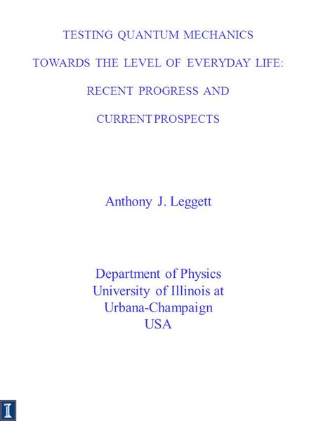 FP 0 TESTING QUANTUM MECHANICS TOWARDS THE LEVEL OF EVERYDAY LIFE: RECENT PROGRESS AND CURRENT PROSPECTS Anthony J. Leggett Department of Physics University.