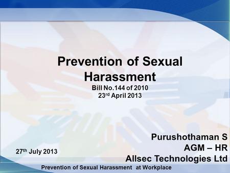 Prevention of Sexual Harassment at Workplace Prevention of Sexual Harassment Bill No.144 of 2010 23 rd April 2013 27 th July 2013 Purushothaman S AGM –