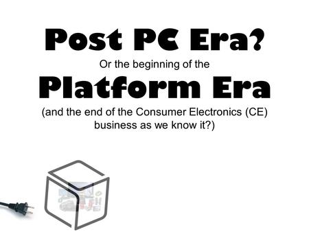 Post PC Era? Or the beginning of the Platform Era (and the end of the Consumer Electronics (CE) business as we know it?)