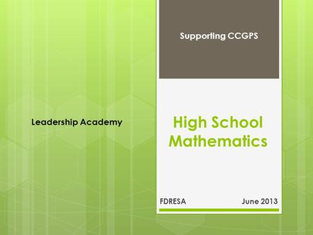 High School Mathematics FDRESA June 2013 Supporting CCGPS Leadership Academy.