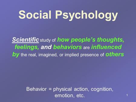 1 Social Psychology Scientific study of how people’s thoughts, feelings, and behaviors are influenced by the real, imagined, or implied presence of others.