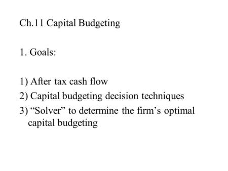 Ch.11 Capital Budgeting 1. Goals: 1) After tax cash flow 2) Capital budgeting decision techniques 3) “Solver” to determine the firm’s optimal capital budgeting.